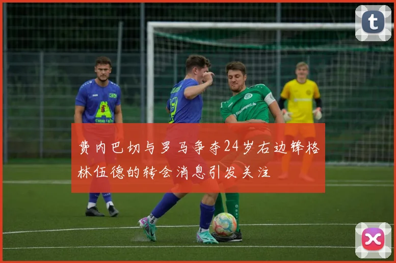 费内巴切与罗马争夺24岁右边锋格林伍德的转会消息引发关注