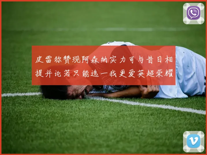 皮雷称赞现阿森纳实力可与昔日相提并论若只能选一我更爱英超荣耀