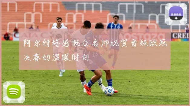 阿尔特塔感慨众名帅祝贺晋级欧冠决赛的温暖时刻