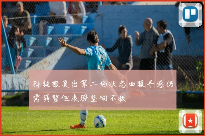孙铭徽复出第二场状态回暖手感仍需调整但表现坚韧不拔