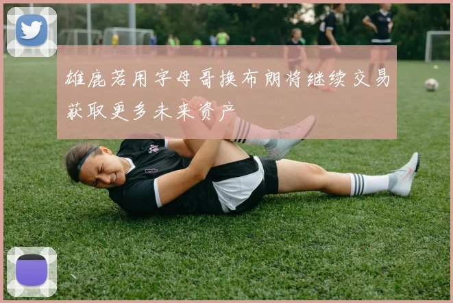雄鹿若用字母哥换布朗将继续交易获取更多未来资产