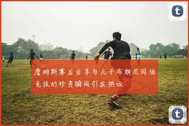 詹姆斯赛后分享与儿子布朗尼同场竞技的珍贵瞬间引发热议