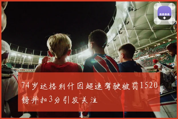 74岁达格利什因超速驾驶被罚1520镑并扣3分引发关注