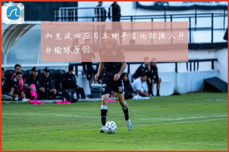 加克波回应日本绝平言论称换人并非输球原因