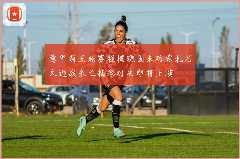 意甲前五轮赛程揭晓国米对蒙扎尤文迎战米兰精彩对决即将上演
