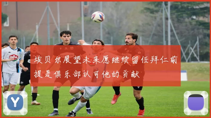 埃贝尔展望未来愿继续留任拜仁前提是俱乐部认可他的贡献