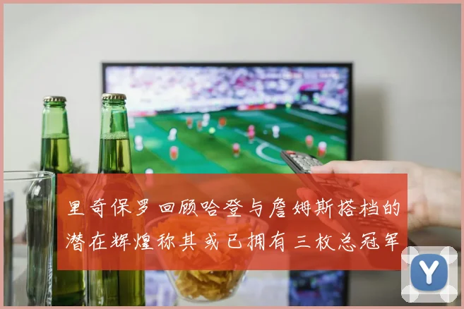 里奇保罗回顾哈登与詹姆斯搭档的潜在辉煌称其或已拥有三枚总冠军戒指