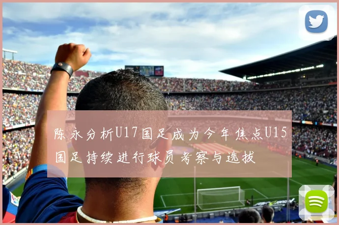 陈永分析U17国足成为今年焦点U15国足持续进行球员考察与选拔