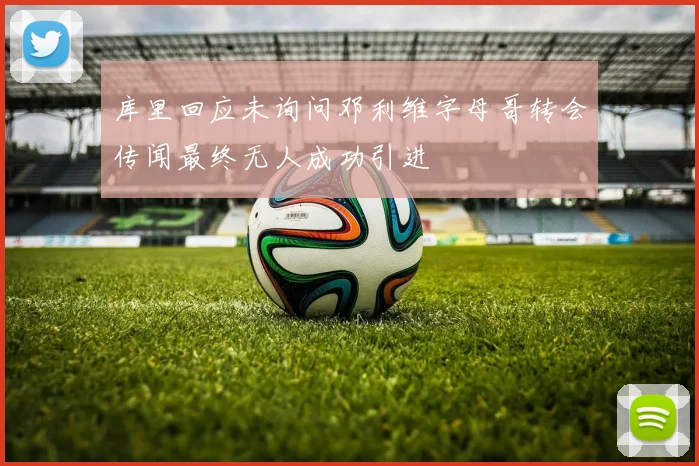 库里回应未询问邓利维字母哥转会传闻最终无人成功引进