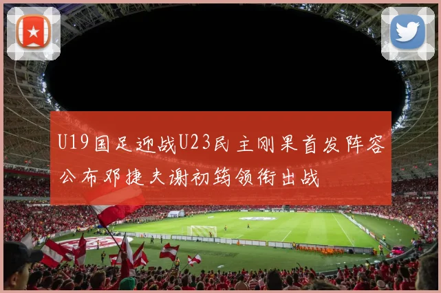 U19国足迎战U23民主刚果首发阵容公布邓捷夫谢初筠领衔出战