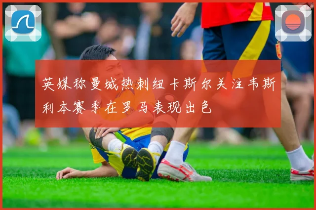 英媒称曼城热刺纽卡斯尔关注韦斯利本赛季在罗马表现出色