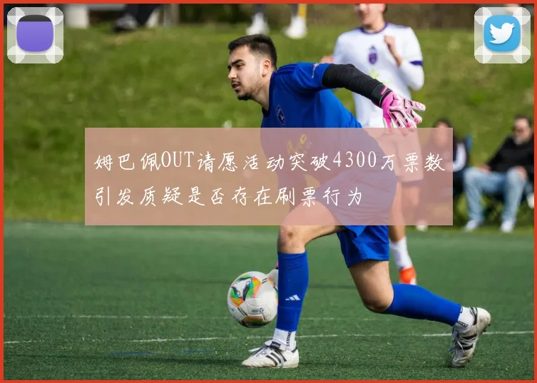 姆巴佩OUT请愿活动突破4300万票数引发质疑是否存在刷票行为