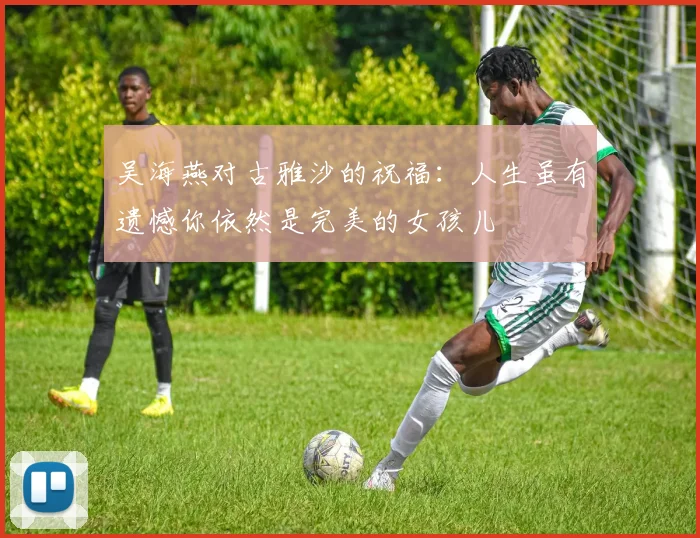 吴海燕对古雅沙的祝福：人生虽有遗憾你依然是完美的女孩儿