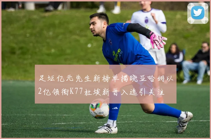 足坛亿元先生新榜单揭晓亚哈姆以2亿领衔K77杜埃新晋入选引关注