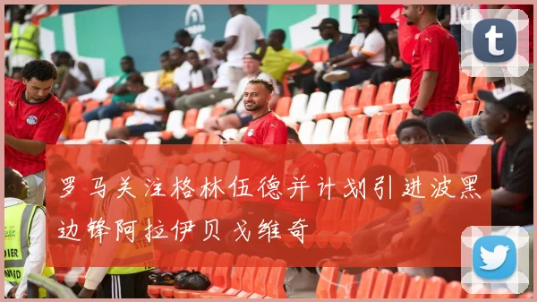 罗马关注格林伍德并计划引进波黑边锋阿拉伊贝戈维奇
